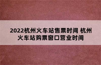 2022杭州火车站售票时间 杭州火车站购票窗口营业时间